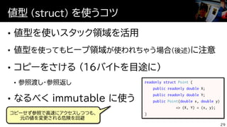 値型 (struct) を使うコツ
29
readonly struct Point {
public readonly double X;
public readonly double Y;
public Point(double x, double y)
=> (X, Y) = (x, y);
}コピーせず参照で高速にアクセスしつつも、
元の値を変更される危険を回避
 