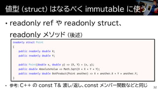 値型 (struct) はなるべく immutable に使う
32
readonly struct Point
{
public readonly double X;
public readonly double Y;
public Point(double x, double y) => (X, Y) = (x, y);
public double AbsoluteValue => Math.Sqrt(X * X + Y * Y);
public readonly double DotProduct(Point another) => X * another.X + Y * another.Y;
}
 