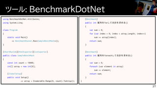 ツール: BenchmarkDotNet
37
using BenchmarkDotNet.Attributes;
using System.Linq;
class Program
{
static void Main()
=> BenchmarkRunner.Run<SampleBenchMark>();
}
[ShortRunJob][HtmlExporter][CsvExporter]
public class SampleBenchMark
{
const int count = 10000;
int[] array = new int[0];
[GlobalSetup]
public void Setup()
=> array = Enumerable.Range(0, count).ToArray();
[Benchmark]
public int 配列をforして合計を求める()
{
var sum = 0;
for (var index = 0; index < array.Length; index++)
sum += array[index];
return sum;
}
[Benchmark]
public int 配列をforeachして合計を求める()
{
var sum = 0;
foreach (var element in array)
sum += element;
return sum;
}
}
 