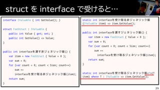 struct を interface で受けると…
39
interface IValuable { int GetValue(); }
struct FooStruct : IValuable {
public int Value { get; set; }
public int GetValue() => Value;
}
public int interfaceを渡す非ジェネリック版() {
var item = new FooStruct { Value = 0 };
var sum = 0;
for (var count = 0; count < Size; count++)
sum +=
interfaceを受け取る非ジェネリック版(item);
return sum;
}
static int interfaceを受け取る非ジェネリック版
(IValuable item) => item.GetValue();
public int interfaceを渡すジェネリック版() {
var item = new FooStruct { Value = 0 };
var sum = 0;
for (var count = 0; count < Size; count++)
sum +=
interfaceを受け取るジェネリック版(item);
return sum;
}
static int interfaceを受け取るジェネリック版<T>(T
item) where T : IValuable => item.GetValue();
 