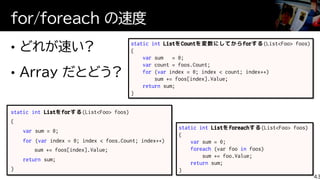 static int
var
for var
return
static int ListをCountを変数にしてからforする(List<Foo> foos)
{
var sum = 0;
var count = foos.Count;
for (var index = 0; index < count; index++)
sum += foos[index].Value;
return sum;
}
static int Listをforeachする(List<Foo> foos)
{
var sum = 0;
foreach (var foo in foos)
sum += foo.Value;
return sum;
}
for/foreach の速度
43
 