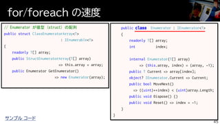for/foreach の速度
45
// Enumerator が値型 (struct) の配列
public struct ClassEnumeratorArray<T>
: IEnumerable<T>
{
readonly T[] array;
public StructEnumeratorArray(T[] array)
=> this.array = array;
public Enumerator GetEnumerator()
=> new Enumerator(array);
public class Enumerator : IEnumerator<T>
{
readonly T[] array;
int index;
internal Enumerator(T[] array)
=> (this.array, index) = (array, -1);
public T Current => array[index];
object? IEnumerator.Current => Current;
public bool MoveNext()
=> ((uint)++index) < (uint)array.Length;
public void Dispose() {}
public void Reset() => index = -1;
}
}
サンプル コード
 