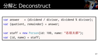 分解と Deconstruct
57
var answer = (dividend / divisor, dividend % divisor);
var (quotient, remainder) = answer;
var staff = new Person(id: 100, name: "志垣太郎");
var (id, name) = staff;
 