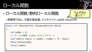 ローカル関数
60
static int ToDecimal(this IEnumerable<int> @this)
{
var number = 0;
// ローカル関数 (number をキャプチャー)
void Add(int digit) => number = number * 10 + digit;
@this.ForEach(Add);
return number;
}
ラムダ式と
違って…
 
