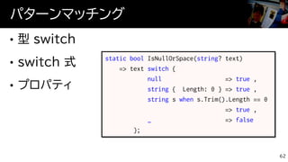パターンマッチング
62
static bool IsNullOrSpace(string? text)
=> text switch {
null => true ,
string { Length: 0 } => true ,
string s when s.Trim().Length == 0
=> true ,
_ => false
};
 