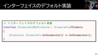インターフェイスのデフォルト実装
63
// インターフェイスのデフォルト実装
interface IEnumerable改<TElement> : IEnumerable<TElement>
{
IEnumerator IEnumerable.GetEnumerator() => GetEnumerator();
}
 