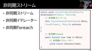 非同期ストリーム
64
static async IAsyncEnumerable<TResult>
SelectAsync<TElement, TResult>(
// 非同期ストリーム
this IAsyncEnumerable<TElement> @this,
Func<TElement, TResult> selector
)
{
// 非同期foreach
await foreach (var item in @this)
// 非同期イテレーター
yield return selector(item);
}
 