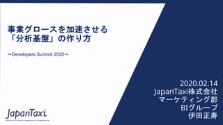 Proprietary and Confidential ©2020 JapanTaxi, Inc. All Rights Reserved
事業グロースを加速させる
「分析基盤」の作り方
〜Developers Summit 2020〜
2020.02.14
JapanTaxi株式会社
マーケティング部
BIグループ
伊田正寿
 