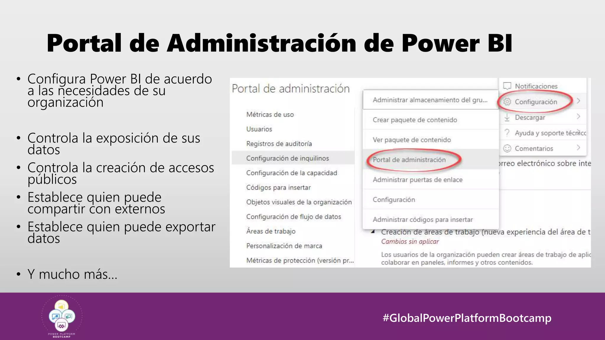 #GlobalPowerPlatformBootcamp
Portal de Administración de Power BI
• Configura Power BI de acuerdo
a las necesidades de su
organización
• Controla la exposición de sus
datos
• Controla la creación de accesos
públicos
• Establece quien puede
compartir con externos
• Establece quien puede exportar
datos
• Y mucho más…
 