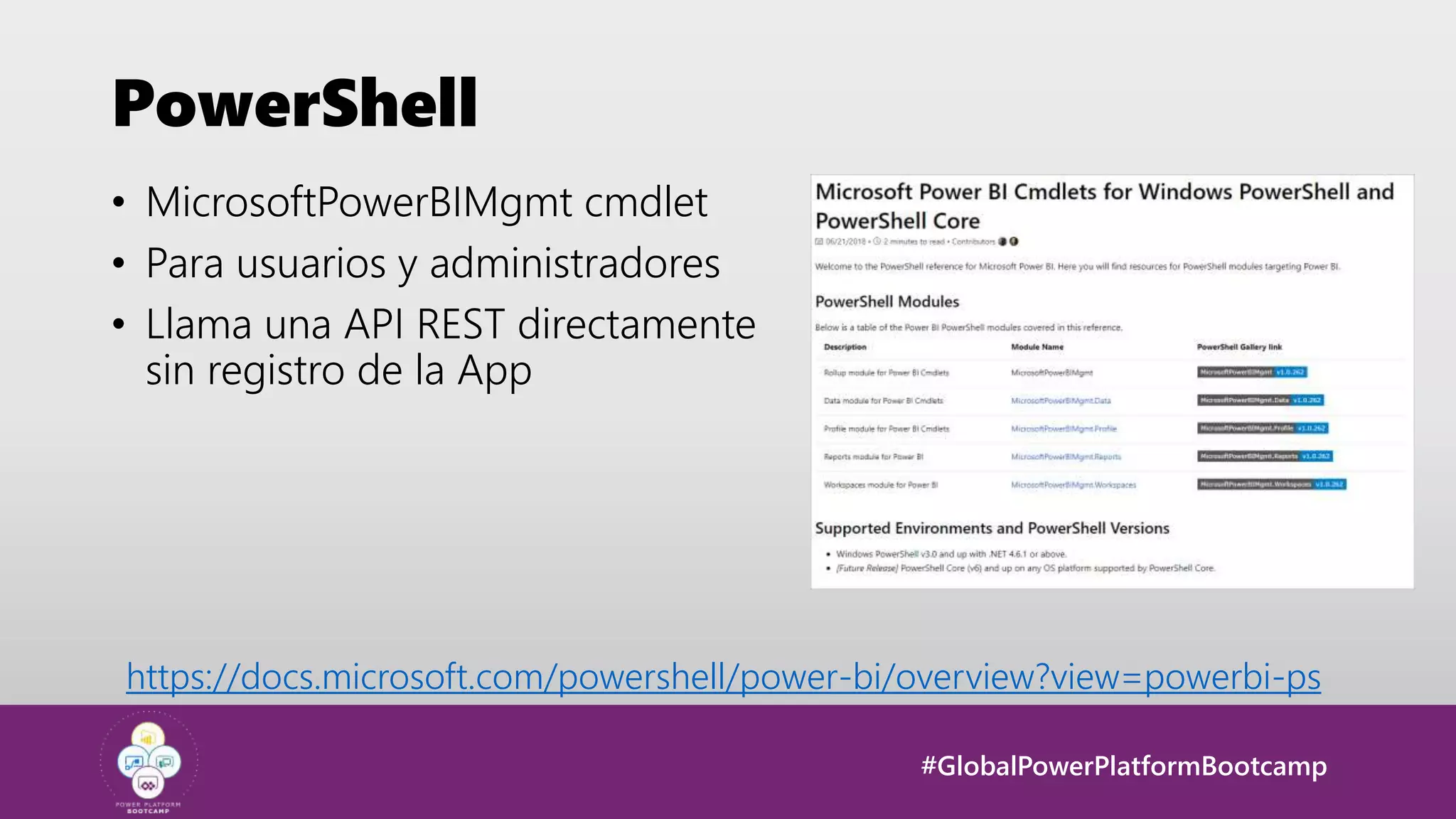 #GlobalPowerPlatformBootcamp
PowerShell
• MicrosoftPowerBIMgmt cmdlet
• Para usuarios y administradores
• Llama una API REST directamente
sin registro de la App
https://docs.microsoft.com/powershell/power-bi/overview?view=powerbi-ps
 