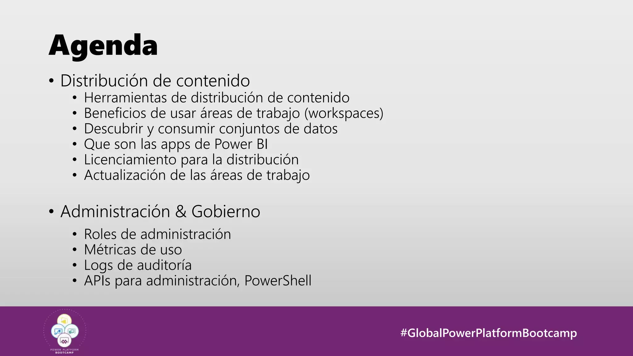 #GlobalPowerPlatformBootcamp
Agenda
• Distribución de contenido
• Herramientas de distribución de contenido
• Beneficios de usar áreas de trabajo (workspaces)
• Descubrir y consumir conjuntos de datos
• Que son las apps de Power BI
• Licenciamiento para la distribución
• Actualización de las áreas de trabajo
• Administración & Gobierno
• Roles de administración
• Métricas de uso
• Logs de auditoría
• APIs para administración, PowerShell
 