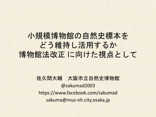 小規模博物館の自然史標本を
どう維持し活用するか
博物館法改正 に向けた視点として
佐久間大輔 大阪市立自然史博物館
@sakumad2003
https://www.facebook.com/sakumad
sakuma@mus-nh.city.osaka.jp
 