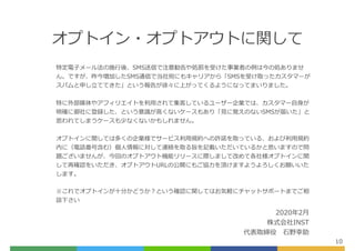 オプトイン・オプトアウトに関して
10
特定電⼦メール法の施⾏後、SMS送信で注意勧告や処罰を受けた事業者の例は今の処ありませ
ん。ですが、昨今増加したSMS通信で当社宛にもキャリアから「SMSを受け取ったカスタマーが
スパムと申し⽴ててきた」という報告が徐々に上がってくるようになってまいりました。
特に外部媒体やアフィリエイトを利⽤されて集客しているユーザー企業では、カスタマー⾃⾝が
明確に御社に登録した、という意識が⾼くないケースもあり「⾒に覚えのないSMSが届いた」と
思われてしまうケースも少なくないかもしれません。
オプトインに関しては多くの企業様でサービス利⽤規約への許諾を取っている、および利⽤規約
内に（電話番号含む）個⼈情報に対して連絡を取る旨を記載いただいているかと思いますので問
題ございませんが、今回のオプトアウト機能リリースに際しまして改めて各社様オプトインに関
して再確認をいただき、オプトアウトURLの公開にもご協⼒を頂けますようよろしくお願いいた
します。
※これでオプトインが⼗分かどうか？という確認に関してはお気軽にチャットサポートまでご相
談下さい
2020年2⽉
株式会社INST
代表取締役 ⽯野幸助
 