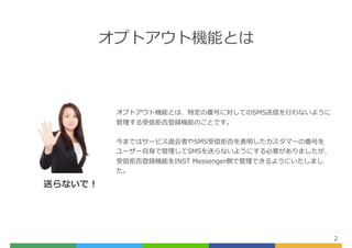 オプトアウト機能とは
2
オプトアウト機能とは、特定の番号に対してのSMS送信を⾏わないように
管理する受信拒否登録機能のことです。
今まではサービス退会者やSMS受信拒否を表明したカスタマーの番号を
ユーザー⾃⾝で管理してSMSを送らないようにする必要がありましたが、
受信拒否登録機能をINST Messenger側で管理できるようにいたしまし
た。
送らないで！
 