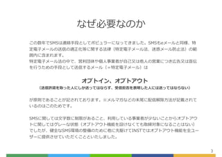 なぜ必要なのか
3
この数年でSMSは連絡⼿段としてポピュラーになってきました。SMSもeメールと同様、特
定電⼦メールの送信の適正化等に関する法律（特定電⼦メール法、迷惑メール防⽌法）の範
囲内に含まれます。
特定電⼦メール法の中で、営利団体や個⼈事業者が⾃⼰⼜は他⼈の営業につき広告⼜は宣伝
を⾏うための⼿段として送信するメール（＝特定電⼦メール）は
オプトイン、オプトアウト
（送信許諾を取った⼈にしか送ってはならず、受信拒否を表明した⼈には送ってはならない）
が原則であることが記されております。※メルマガなどの末尾に配信解除⽅法が記載されて
いるのはこのためです。
SMSに関しては⽂字数に制限があること、利⽤している事業者が少ないことからオプトアウ
トに関してはグレーな状態（オプトアウト機能を設けなくても取締対象になることはない）
でしたが、健全なSMS環境の整備のために他に先駆けてINSTではオプトアウト機能を全ユー
ザーに提供させていただくことといたしました。
 