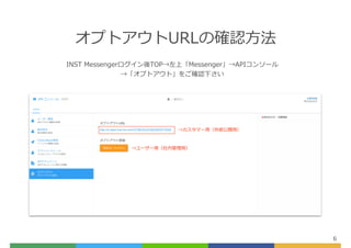 オプトアウトURLの確認⽅法
6
INST Messengerログイン後TOP→左上「Messenger」→APIコンソール
→「オプトアウト」をご確認下さい
→カスタマー⽤（外部公開⽤）
→ユーザー⽤（社内管理⽤）
 