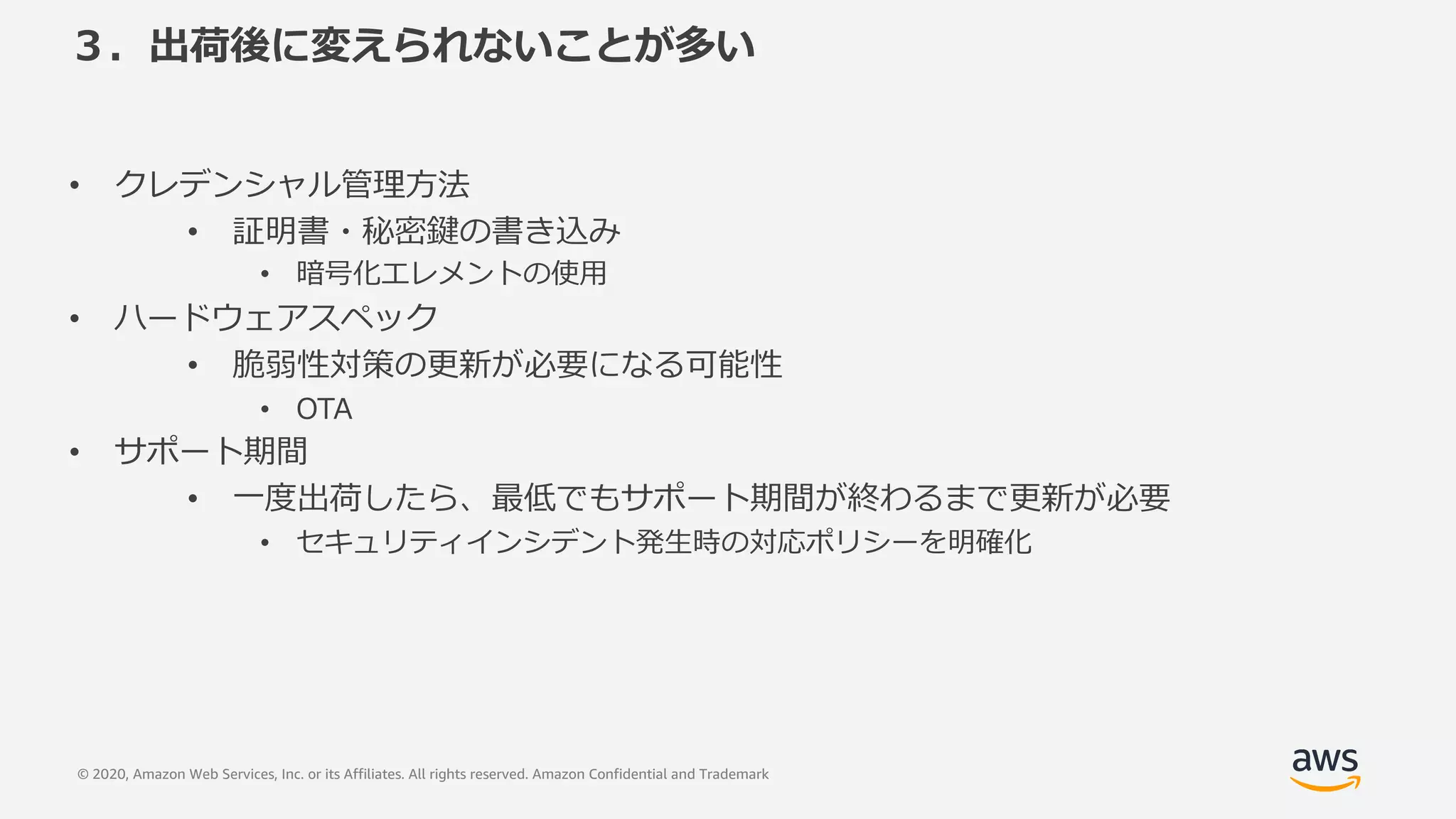© 2020, Amazon Web Services, Inc. or its Affiliates. All rights reserved. Amazon Confidential and Trademark
３．出荷後に変えられないことが多い
• クレデンシャル管理⽅法
• 証明書・秘密鍵の書き込み
• 暗号化エレメントの使⽤
• ハードウェアスペック
• 脆弱性対策の更新が必要になる可能性
• OTA
• サポート期間
• ⼀度出荷したら、最低でもサポート期間が終わるまで更新が必要
• セキュリティインシデント発⽣時の対応ポリシーを明確化
 