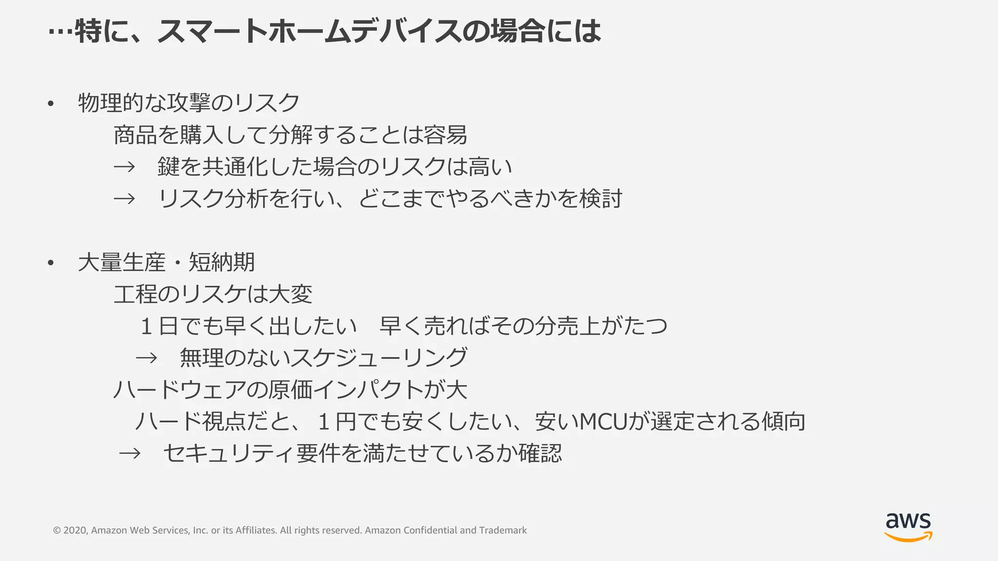 © 2020, Amazon Web Services, Inc. or its Affiliates. All rights reserved. Amazon Confidential and Trademark
…特に、スマートホームデバイスの場合には
• 物理的な攻撃のリスク
商品を購⼊して分解することは容易
→ 鍵を共通化した場合のリスクは⾼い
→ リスク分析を⾏い、どこまでやるべきかを検討
• ⼤量⽣産・短納期
⼯程のリスケは⼤変
１⽇でも早く出したい 早く売ればその分売上がたつ
→ 無理のないスケジューリング
ハードウェアの原価インパクトが⼤
ハード視点だと、１円でも安くしたい、安いMCUが選定される傾向
→ セキュリティ要件を満たせているか確認
 