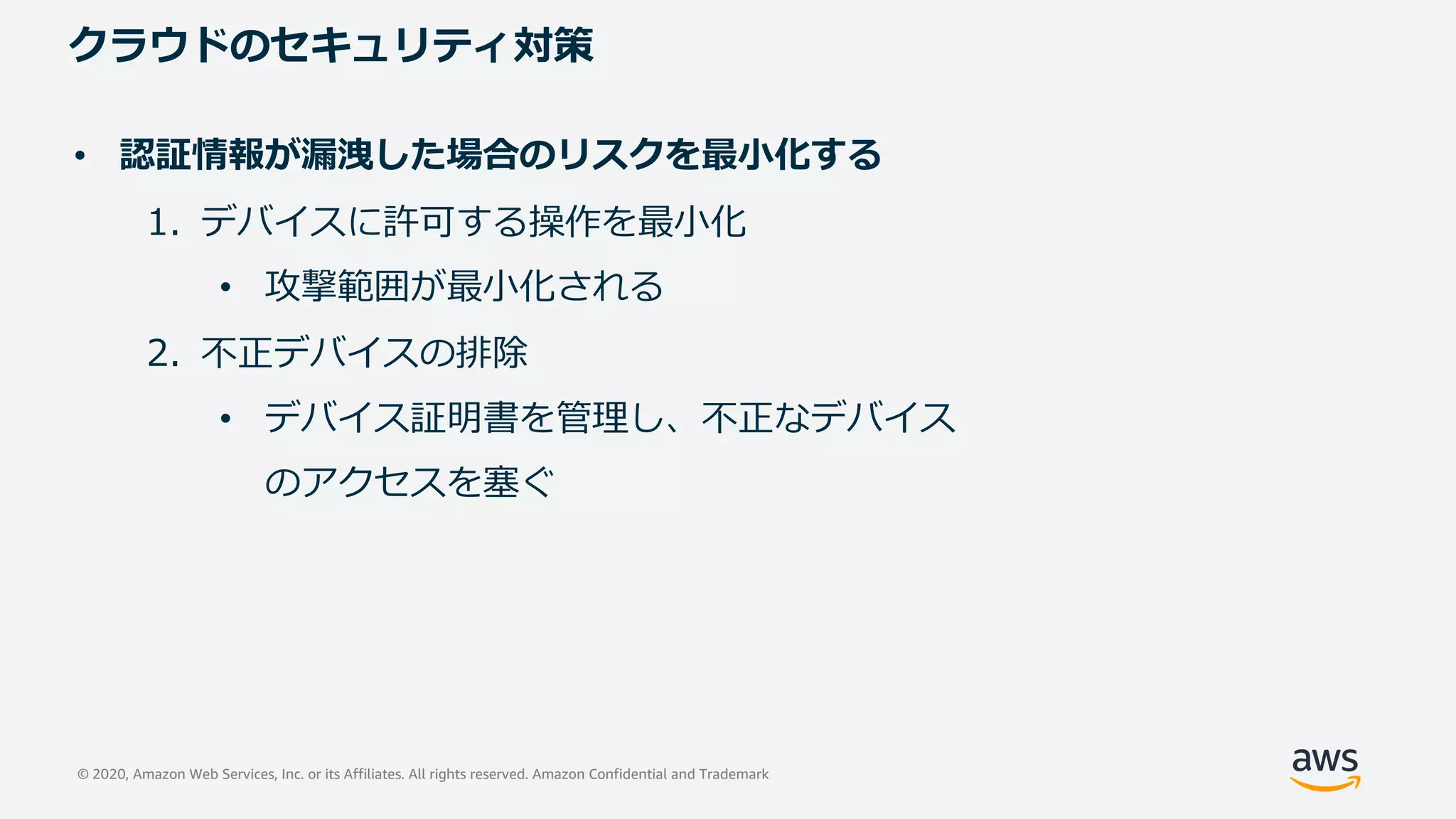© 2020, Amazon Web Services, Inc. or its Affiliates. All rights reserved. Amazon Confidential and Trademark
クラウドのセキュリティ対策
• 認証情報が漏洩した場合のリスクを最⼩化する
1. デバイスに許可する操作を最⼩化
• 攻撃範囲が最⼩化される
2. 不正デバイスの排除
• デバイス証明書を管理し、不正なデバイス
のアクセスを塞ぐ
 
