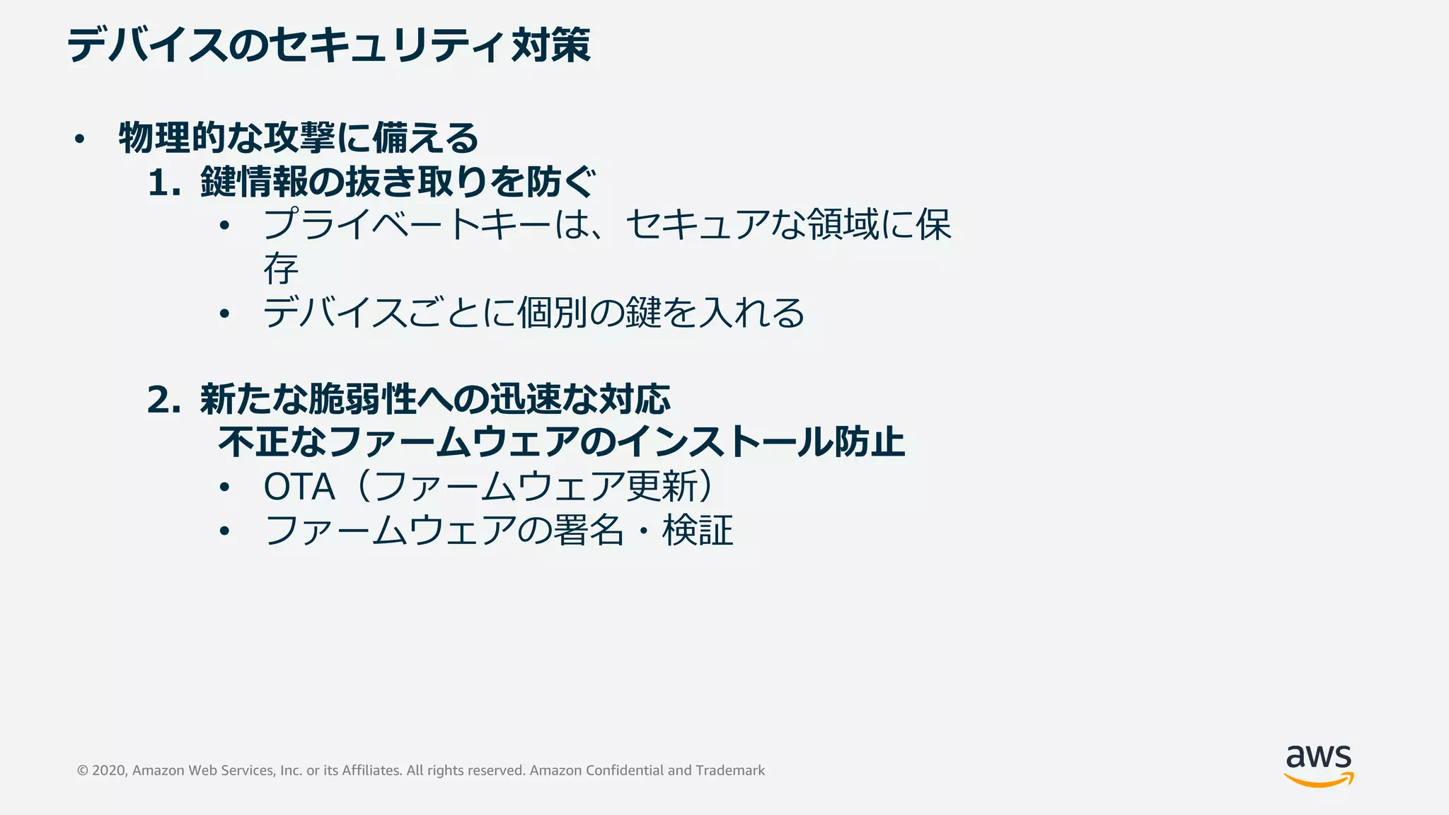 © 2020, Amazon Web Services, Inc. or its Affiliates. All rights reserved. Amazon Confidential and Trademark
デバイスのセキュリティ対策
• 物理的な攻撃に備える
1. 鍵情報の抜き取りを防ぐ
• プライベートキーは、セキュアな領域に保
存
• デバイスごとに個別の鍵を⼊れる
2. 新たな脆弱性への迅速な対応
不正なファームウェアのインストール防⽌
• OTA（ファームウェア更新）
• ファームウェアの署名・検証
 