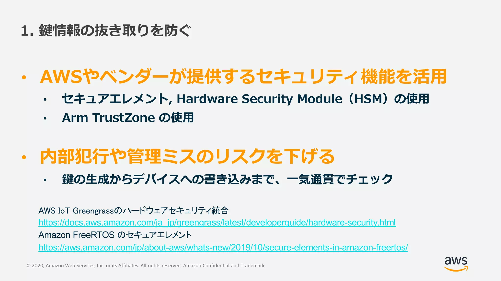 © 2020, Amazon Web Services, Inc. or its Affiliates. All rights reserved. Amazon Confidential and Trademark
1. 鍵情報の抜き取りを防ぐ
• AWSやベンダーが提供するセキュリティ機能を活⽤
• セキュアエレメント, Hardware Security Module（HSM）の使⽤
• Arm TrustZone の使⽤
• 内部犯⾏や管理ミスのリスクを下げる
• 鍵の⽣成からデバイスへの書き込みまで、⼀気通貫でチェック
AWS IoT Greengrassのハードウェアセキュリティ統合
https://docs.aws.amazon.com/ja_jp/greengrass/latest/developerguide/hardware-security.html
Amazon FreeRTOS のセキュアエレメント
https://aws.amazon.com/jp/about-aws/whats-new/2019/10/secure-elements-in-amazon-freertos/
 