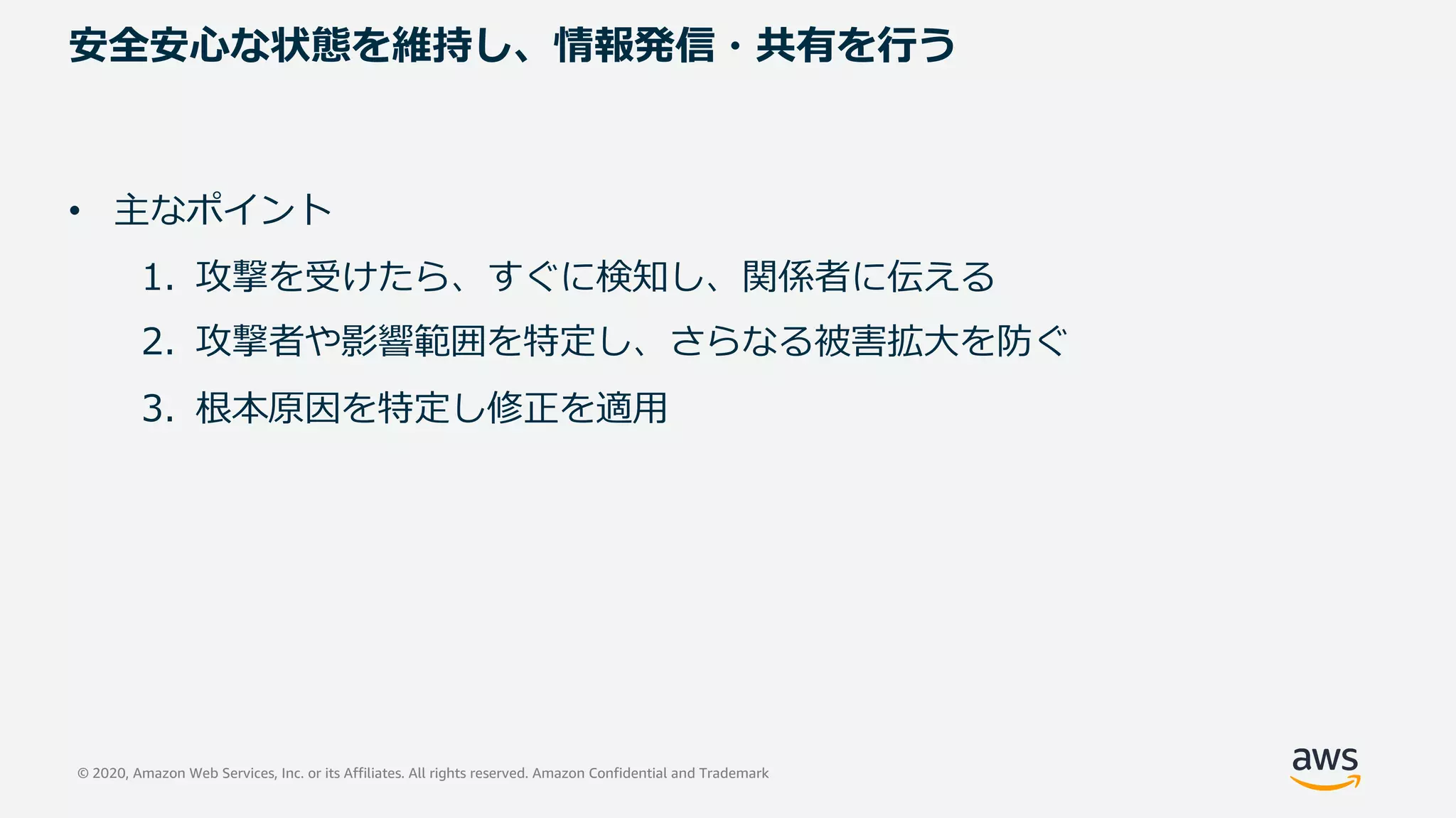 © 2020, Amazon Web Services, Inc. or its Affiliates. All rights reserved. Amazon Confidential and Trademark
安全安⼼な状態を維持し、情報発信・共有を⾏う
• 主なポイント
1. 攻撃を受けたら、すぐに検知し、関係者に伝える
2. 攻撃者や影響範囲を特定し、さらなる被害拡⼤を防ぐ
3. 根本原因を特定し修正を適⽤
 
