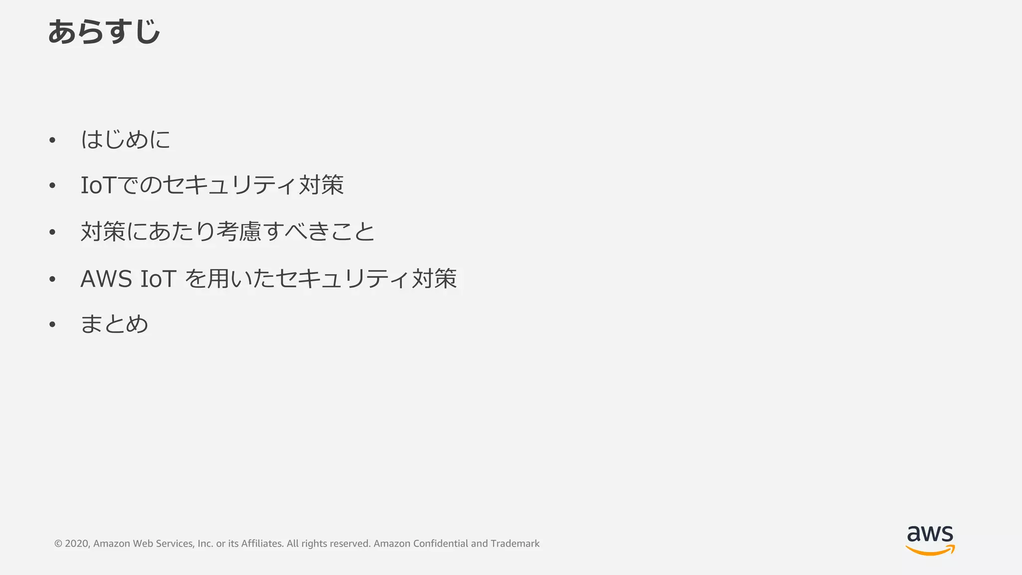 © 2020, Amazon Web Services, Inc. or its Affiliates. All rights reserved. Amazon Confidential and Trademark
あらすじ
• はじめに
• IoTでのセキュリティ対策
• 対策にあたり考慮すべきこと
• AWS IoT を⽤いたセキュリティ対策
• まとめ
 