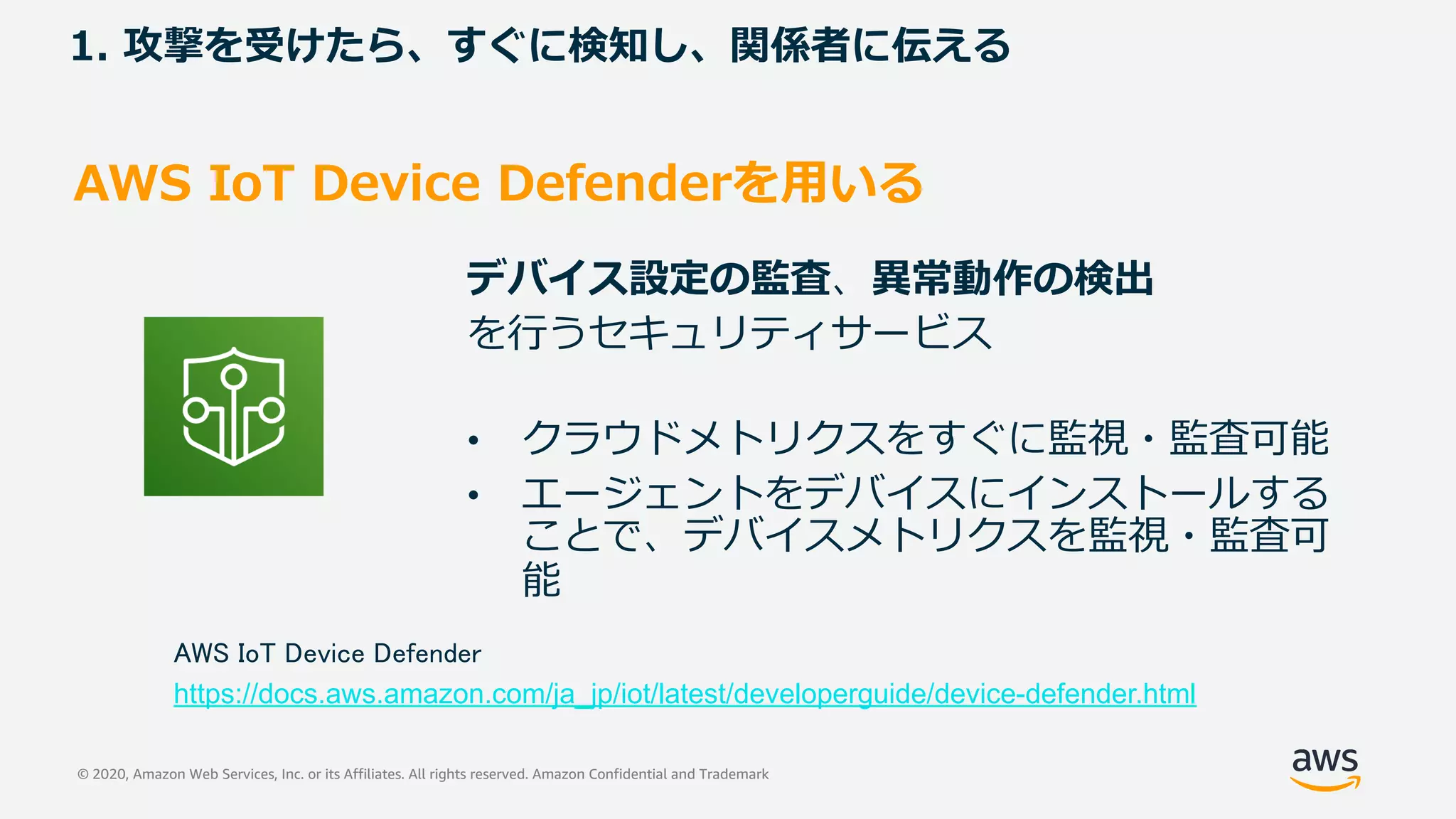 © 2020, Amazon Web Services, Inc. or its Affiliates. All rights reserved. Amazon Confidential and Trademark
1. 攻撃を受けたら、すぐに検知し、関係者に伝える
AWS IoT Device Defenderを⽤いる
デバイス設定の監査、異常動作の検出
を⾏うセキュリティサービス
• クラウドメトリクスをすぐに監視・監査可能
• エージェントをデバイスにインストールする
ことで、デバイスメトリクスを監視・監査可
能
AWS IoT Device Defender
https://docs.aws.amazon.com/ja_jp/iot/latest/developerguide/device-defender.html
 