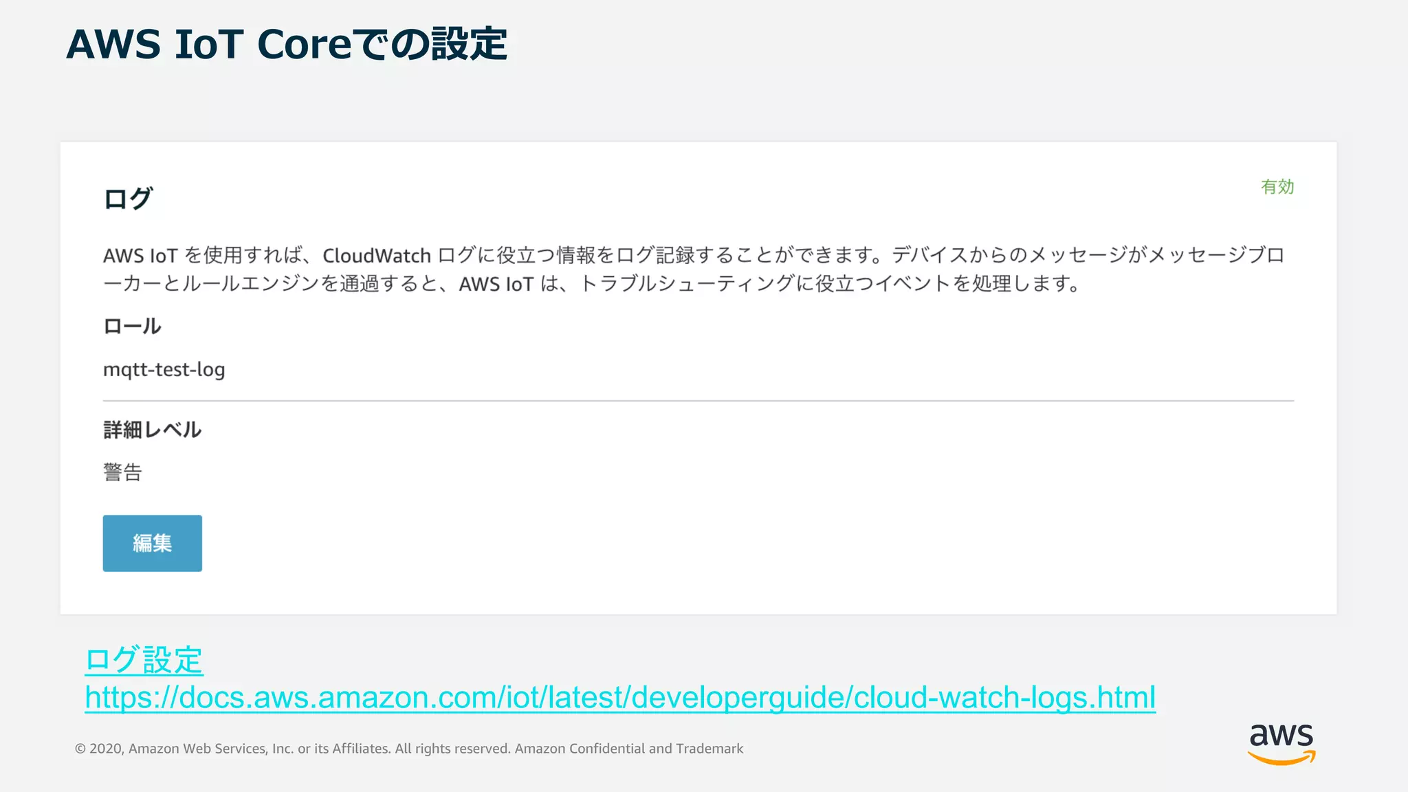 © 2020, Amazon Web Services, Inc. or its Affiliates. All rights reserved. Amazon Confidential and Trademark
AWS IoT Coreでの設定
ログ設定
https://docs.aws.amazon.com/iot/latest/developerguide/cloud-watch-logs.html
 