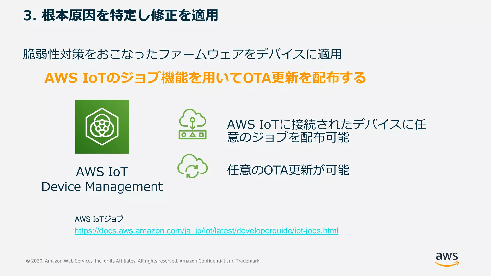 © 2020, Amazon Web Services, Inc. or its Affiliates. All rights reserved. Amazon Confidential and Trademark
3. 根本原因を特定し修正を適⽤
脆弱性対策をおこなったファームウェアをデバイスに適⽤
AWS IoTのジョブ機能を⽤いてOTA更新を配布する
AWS IoTに接続されたデバイスに任
意のジョブを配布可能
任意のOTA更新が可能AWS IoT
Device Management
AWS IoTジョブ
https://docs.aws.amazon.com/ja_jp/iot/latest/developerguide/iot-jobs.html
 