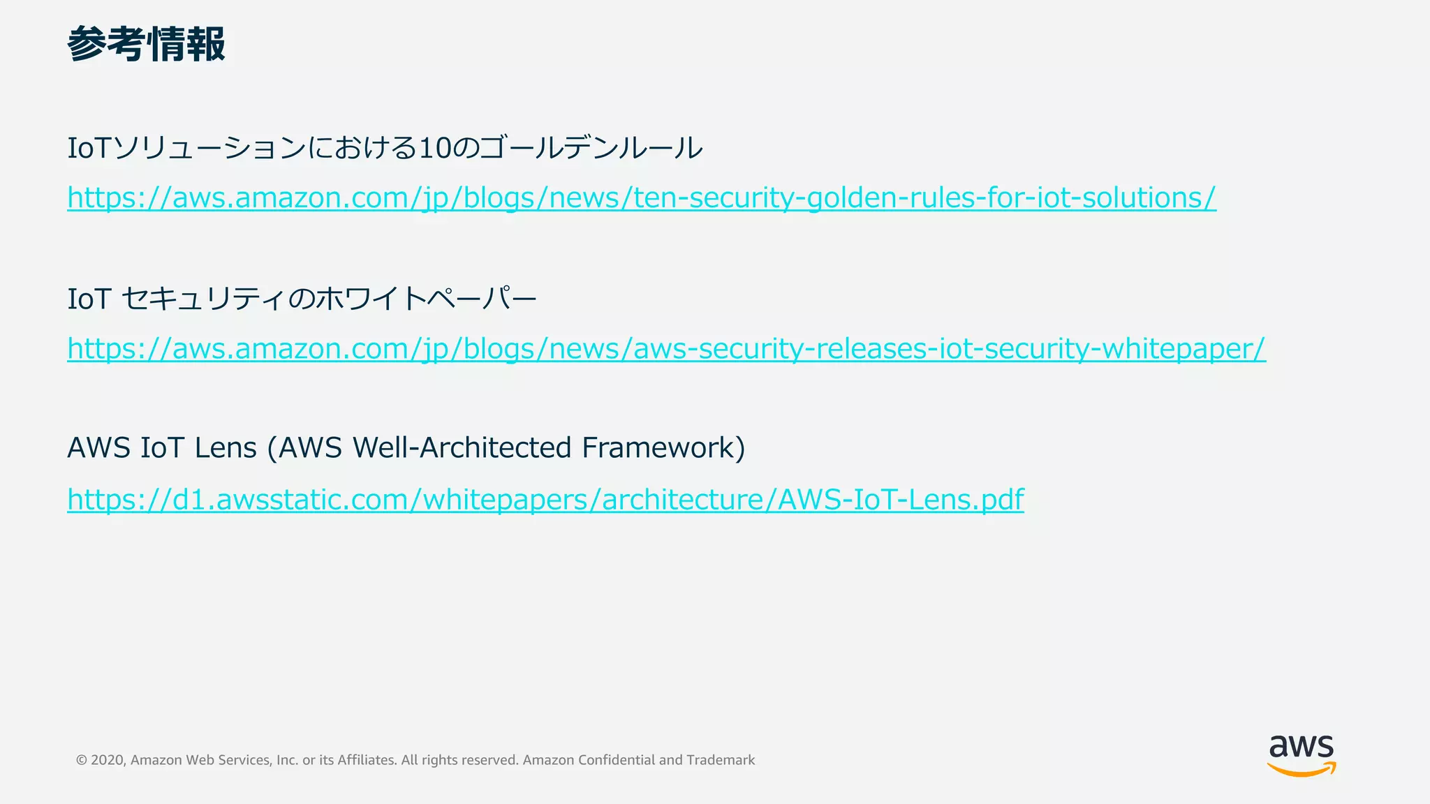 © 2020, Amazon Web Services, Inc. or its Affiliates. All rights reserved. Amazon Confidential and Trademark
参考情報
IoTソリューションにおける10のゴールデンルール
https://aws.amazon.com/jp/blogs/news/ten-security-golden-rules-for-iot-solutions/
IoT セキュリティのホワイトペーパー
https://aws.amazon.com/jp/blogs/news/aws-security-releases-iot-security-whitepaper/
AWS IoT Lens (AWS Well-Architected Framework)
https://d1.awsstatic.com/whitepapers/architecture/AWS-IoT-Lens.pdf
 