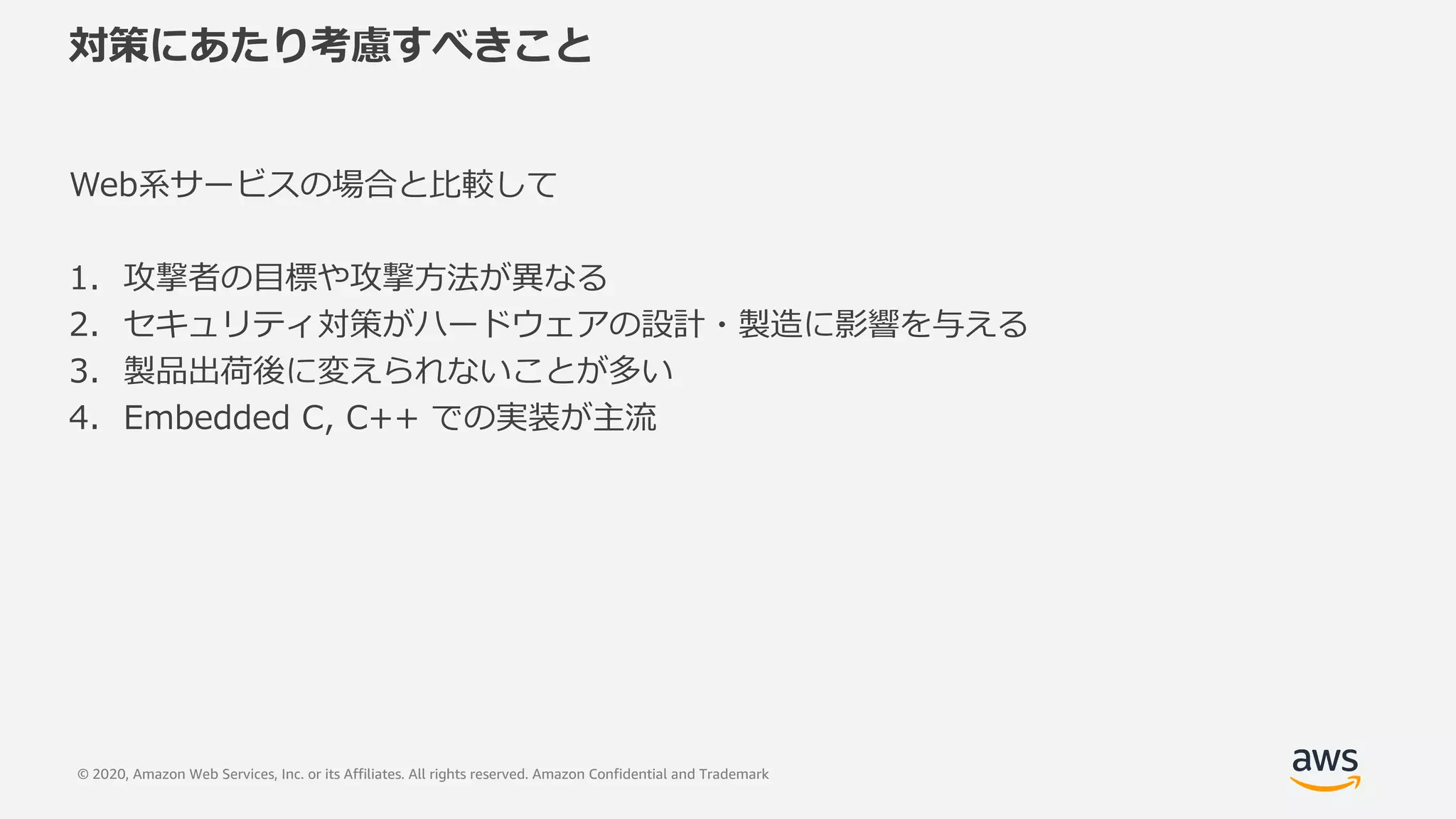 © 2020, Amazon Web Services, Inc. or its Affiliates. All rights reserved. Amazon Confidential and Trademark
対策にあたり考慮すべきこと
Web系サービスの場合と⽐較して
1. 攻撃者の⽬標や攻撃⽅法が異なる
2. セキュリティ対策がハードウェアの設計・製造に影響を与える
3. 製品出荷後に変えられないことが多い
4. Embedded C, C++ での実装が主流
 