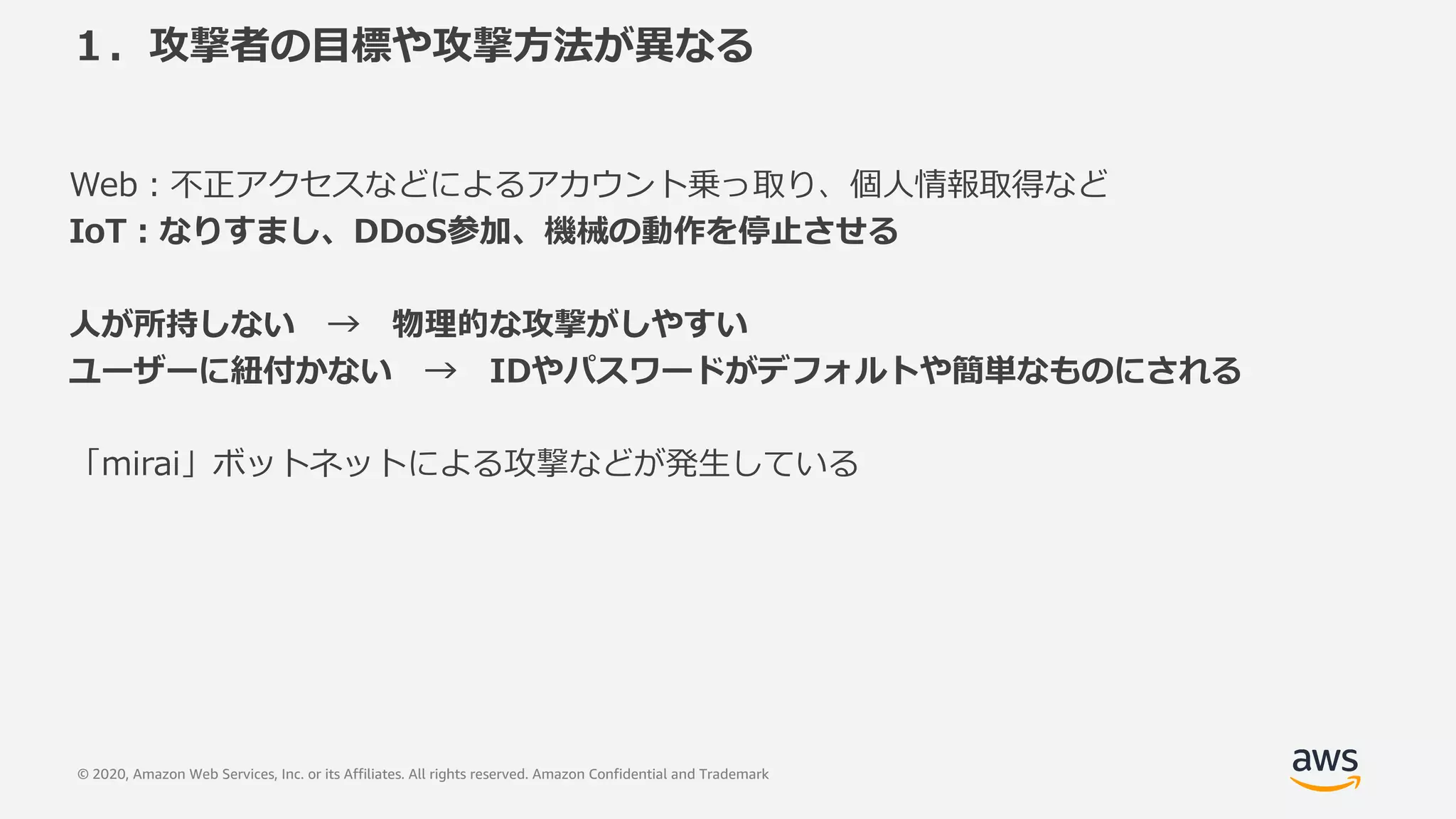 © 2020, Amazon Web Services, Inc. or its Affiliates. All rights reserved. Amazon Confidential and Trademark
１．攻撃者の⽬標や攻撃⽅法が異なる
Web︓不正アクセスなどによるアカウント乗っ取り、個⼈情報取得など
IoT︓なりすまし、DDoS参加、機械の動作を停⽌させる
⼈が所持しない → 物理的な攻撃がしやすい
ユーザーに紐付かない → IDやパスワードがデフォルトや簡単なものにされる
「mirai」ボットネットによる攻撃などが発⽣している
 