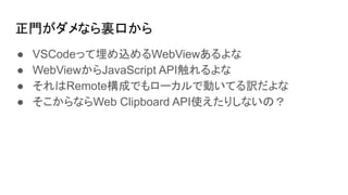 正門がダメなら裏口から
● VSCodeって埋め込めるWebViewあるよな
● WebViewからJavaScript API触れるよな
● それはRemote構成でもローカルで動いてる訳だよな
● そこからならWeb Clipboard API使えたりしないの？
 