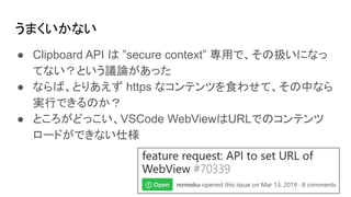 うまくいかない
● Clipboard API は ”secure context” 専用で、その扱いになっ
てない？という議論があった
● ならば、とりあえず https なコンテンツを食わせて、その中なら
実行できるのか？
● ところがどっこい、VSCode WebViewはURLでのコンテンツ
ロードができない仕様
 