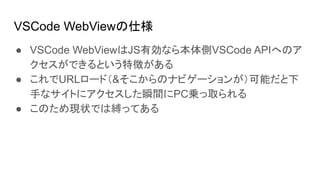 VSCode WebViewの仕様
● VSCode WebViewはJS有効なら本体側VSCode APIへのア
クセスができるという特徴がある
● これでURLロード（&そこからのナビゲーションが）可能だと下
手なサイトにアクセスした瞬間にPC乗っ取られる
● このため現状では縛ってある
 
