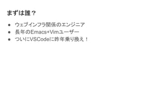 まずは誰？
● ウェブインフラ関係のエンジニア
● 長年のEmacs+Vimユーザー
● ついにVSCodeに昨年乗り換え！
 