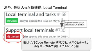 おや、最近入った新機能: Local Terminal
要は、VSCode Remote 構成でも、タスクとターミナ
ルをローカルで実行したいという話
duplicate-closedではなく
派生issueとして生まれた
 