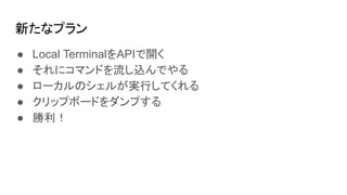 新たなプラン
● Local TerminalをAPIで開く
● それにコマンドを流し込んでやる
● ローカルのシェルが実行してくれる
● クリップボードをダンプする
● 勝利！
 