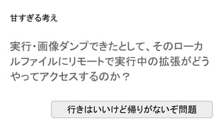 甘すぎる考え
実行・画像ダンプできたとして、そのローカ
ルファイルにリモートで実行中の拡張がどう
やってアクセスするのか？
行きはいいけど帰りがないぞ問題
 