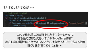 いける、いけるが・・・
これで作れることは確定したが、ターミナルに
打ち込む方式が荒っぽい＆TypeScript的に
存在しない属性にアクセスしないといけなかったりで、ちょっと無
理くり感が高くてもにょる・・・
 