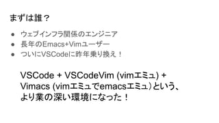 まずは誰？
● ウェブインフラ関係のエンジニア
● 長年のEmacs+Vimユーザー
● ついにVSCodeに昨年乗り換え！
VSCode + VSCodeVim (vimエミュ) +
Vimacs (vimエミュでemacsエミュ）という、
より業の深い環境になった！
 