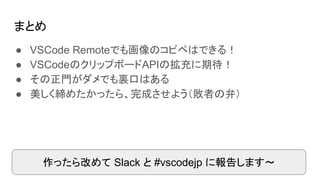 まとめ
● VSCode Remoteでも画像のコピペはできる！
● VSCodeのクリップボードAPIの拡充に期待！
● その正門がダメでも裏口はある
● 美しく締めたかったら、完成させよう（敗者の弁）
作ったら改めて Slack と #vscodejp に報告します～
 