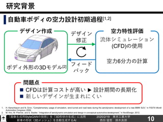 「画像生成用StyleGANの技術」を「3D形状の生成」に活用
新車の形状（3Dメッシュ）を自動生成するAI
2020/2/19 東京工業大学
西田 猛哲 鈴木良郎 10
研究背景
自動車ボディの空力設計初期過程[1,2]
デザイン作成
ボディ外形の3Dモデル[2]
空力特性評価
流体シミュレーション
(CFD)の使用
空力6分力の計算
フィード
バック
デザイン
修正
1. H. Kerschbaum and N. Grün, “Complementary usage of simulation, wind tunnel and road tests during the aerodynamic development of a new BMW SUV,” in FISITA World
Automotive Congress, 2006.
2. M. Hirz, M. Prenner, and S. Stadler, “Integration of aerodynamic simulation and design in conceptual automotive development,” in NordDesign, 2012.
◼ CFDは計算コストが高い ▶ 設計期間の長期化
◼ 新しいデザインが生まれにくい
問題点
 