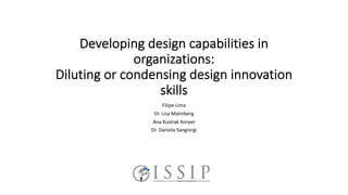 Developing design capabilities in
organizations:
Diluting or condensing design innovation
skills
Filipe Lima
Dr. Lisa Malmberg
Ana Kustrak Korper
Dr. Daniela Sangiorgi
 