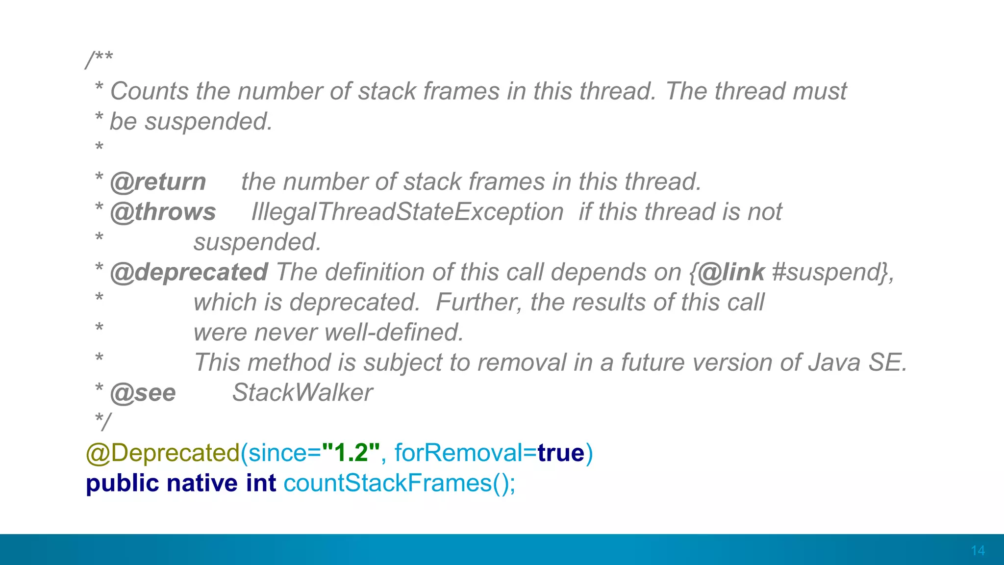 14
/**
* Counts the number of stack frames in this thread. The thread must
* be suspended.
*
* @return the number of stack frames in this thread.
* @throws IllegalThreadStateException if this thread is not
* suspended.
* @deprecated The definition of this call depends on {@link #suspend},
* which is deprecated. Further, the results of this call
* were never well-defined.
* This method is subject to removal in a future version of Java SE.
* @see StackWalker
*/
@Deprecated(since="1.2", forRemoval=true)
public native int countStackFrames();
 