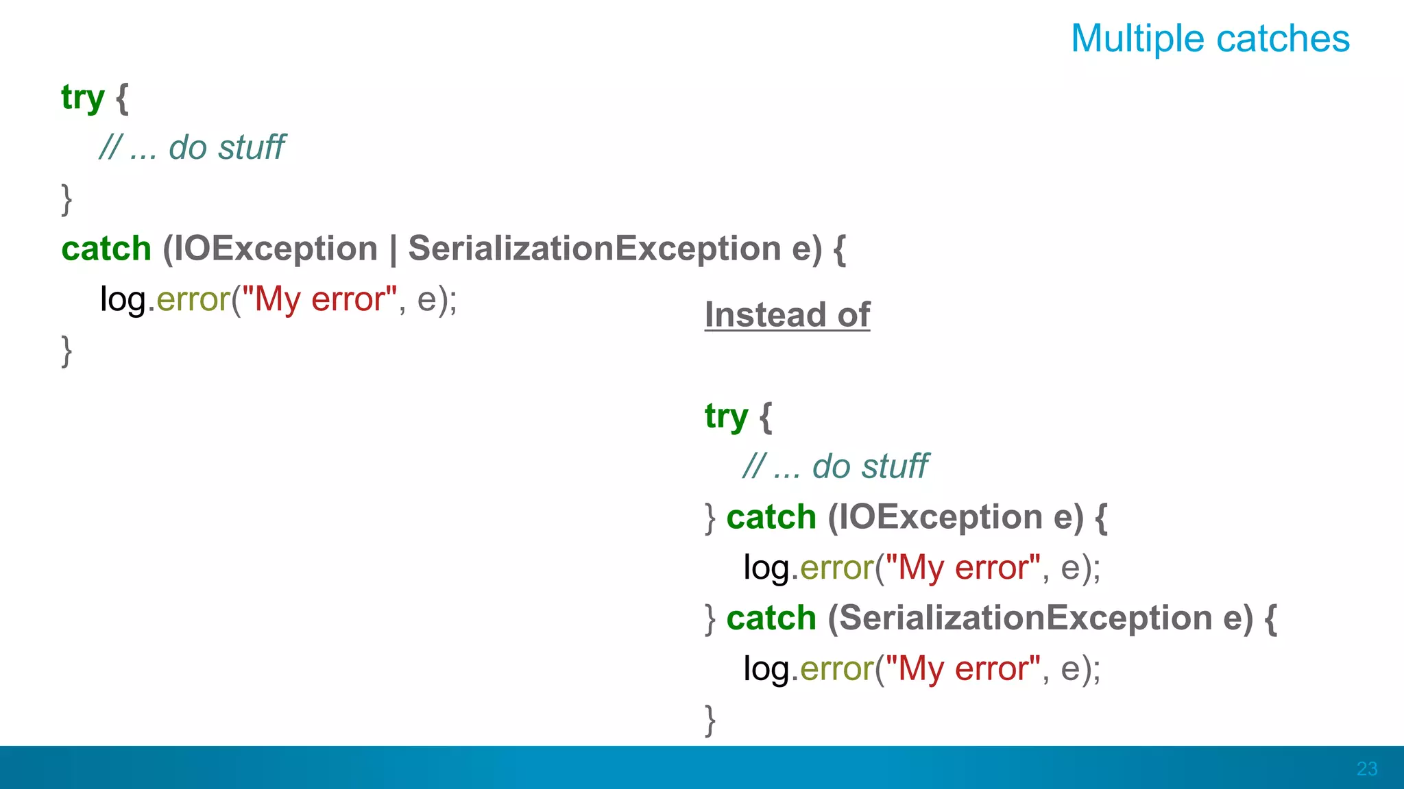 23
Multiple catches
try {
// ... do stuff
}
catch (IOException | SerializationException e) {
log.error("My error", e);
}
Instead of
try {
// ... do stuff
} catch (IOException e) {
log.error("My error", e);
} catch (SerializationException e) {
log.error("My error", e);
}
 
