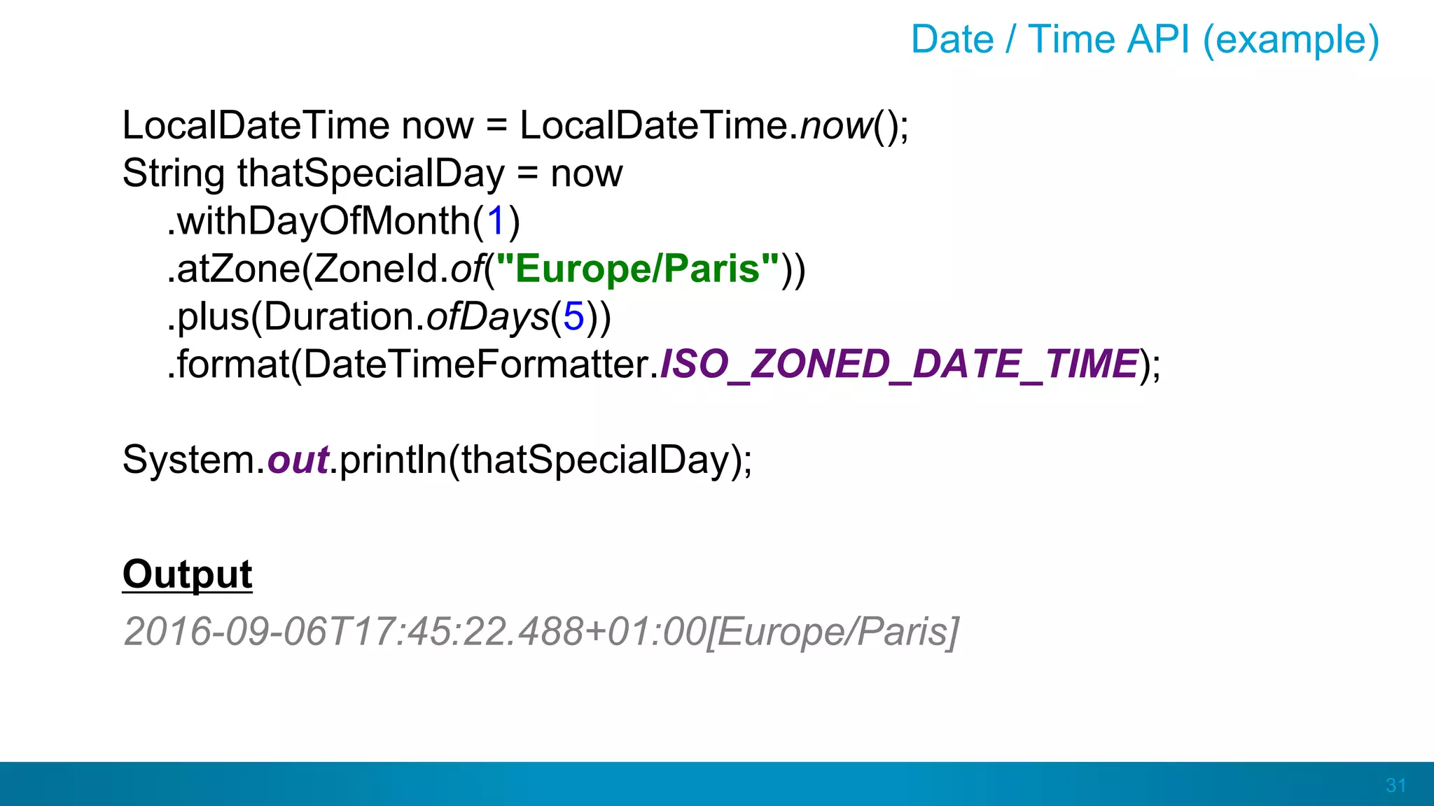 31
Date / Time API (example)
LocalDateTime now = LocalDateTime.now();
String thatSpecialDay = now
.withDayOfMonth(1)
.atZone(ZoneId.of("Europe/Paris"))
.plus(Duration.ofDays(5))
.format(DateTimeFormatter.ISO_ZONED_DATE_TIME);
System.out.println(thatSpecialDay);
Output
2016-09-06T17:45:22.488+01:00[Europe/Paris]
 