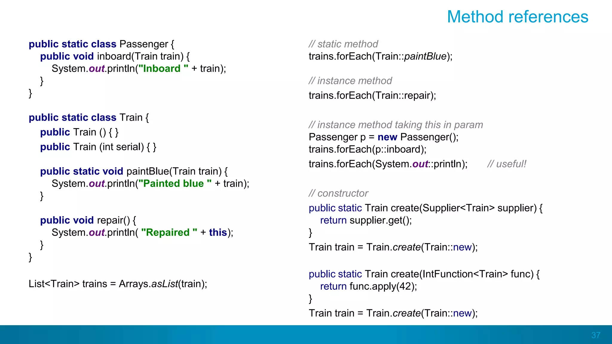 37
Method references
public static class Passenger {
public void inboard(Train train) {
System.out.println("Inboard " + train);
}
}
public static class Train {
public Train () { }
public Train (int serial) { }
public static void paintBlue(Train train) {
System.out.println("Painted blue " + train);
}
public void repair() {
System.out.println( "Repaired " + this);
}
}
List<Train> trains = Arrays.asList(train);
// static method
trains.forEach(Train::paintBlue);
// instance method
trains.forEach(Train::repair);
// instance method taking this in param
Passenger p = new Passenger();
trains.forEach(p::inboard);
trains.forEach(System.out::println); // useful!
// constructor
public static Train create(Supplier<Train> supplier) {
return supplier.get();
}
Train train = Train.create(Train::new);
public static Train create(IntFunction<Train> func) {
return func.apply(42);
}
Train train = Train.create(Train::new);
 