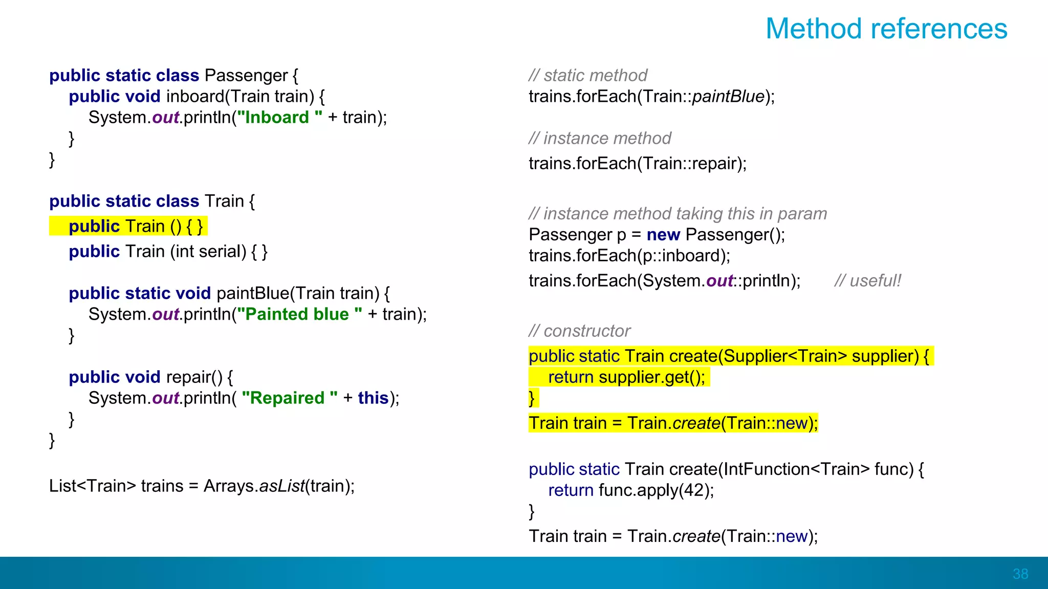 38
Method references
public static class Passenger {
public void inboard(Train train) {
System.out.println("Inboard " + train);
}
}
public static class Train {
public Train () { }
public Train (int serial) { }
public static void paintBlue(Train train) {
System.out.println("Painted blue " + train);
}
public void repair() {
System.out.println( "Repaired " + this);
}
}
List<Train> trains = Arrays.asList(train);
// static method
trains.forEach(Train::paintBlue);
// instance method
trains.forEach(Train::repair);
// instance method taking this in param
Passenger p = new Passenger();
trains.forEach(p::inboard);
trains.forEach(System.out::println); // useful!
// constructor
public static Train create(Supplier<Train> supplier) {
return supplier.get();
}
Train train = Train.create(Train::new);
public static Train create(IntFunction<Train> func) {
return func.apply(42);
}
Train train = Train.create(Train::new);
 